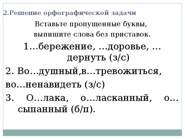 2.Решение орфографической задачи Вставьте пропущенные буквы, выпишите слова без приставок. 1…бережение, …доровье, …дернуть (з/с) 2. Во…душный,в…тревожиться, во…ненавидеть (з/с) 3. О…лака, о…ласканный, о…сыпанный (б/п). 