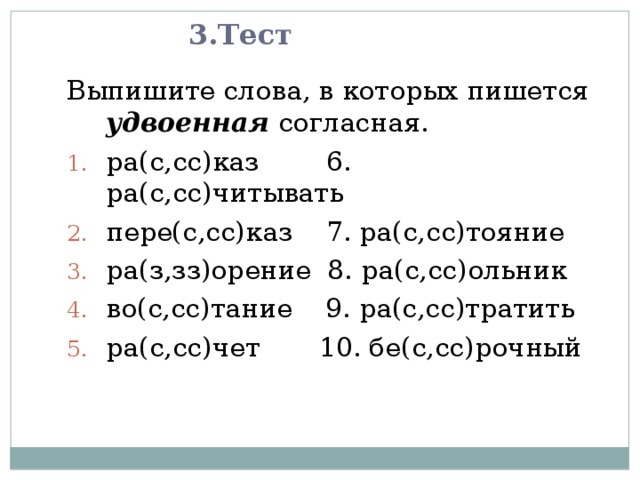3.Тест Выпишите слова, в которых пишется удвоенная согласная. ра(с,сс)каз 6. ра(с,сс)читывать пере(с,сс)каз 7. ра(с,сс)тояние ра(з,зз)орение 8. ра(с,сс)ольник во(с,сс)тание 9. ра(с,сс)тратить ра(с,сс)чет 10. бе(с,сс)рочный 