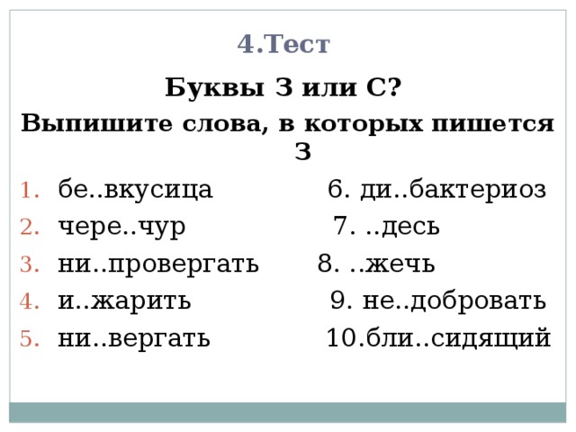 4.Тест Буквы З или С? Выпишите слова, в которых пишется З бе..вкусица 6. ди..бактериоз чере..чур 7. ..десь ни..провергать 8. ..жечь и..жарить 9. не..добровать ни..вергать 10.бли..сидящий 