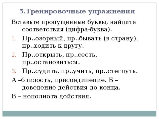 5.Тренировочные упражнения Вставьте пропущенные буквы, найдите соответствия (цифра-буква). Пр..озерный, пр..бывать (в страну), пр..ходить к другу. Пр..открыть, пр..сесть, пр..остановиться. Пр..судить, пр..учить, пр..стегнуть. А –близость, присоединение. Б – доведение действия до конца. В – неполнота действия. 
