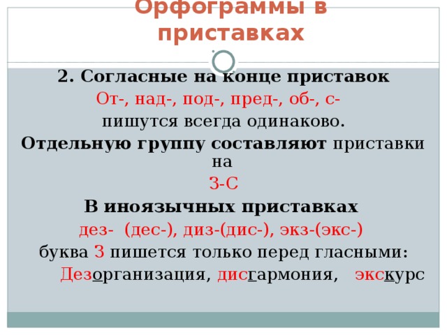 Орфограммы в приставках 2. Согласные на конце приставок От-, над-, под-, пред-, об-, с- пишутся всегда одинаково. Отдельную группу составляют приставки на З-С В  иноязычных приставках  дез- (дес-), диз-(дис-), экз-(экс-)  буква З пишется только перед гласными:  Дез о рганизация, дис г армония, экс к урс 