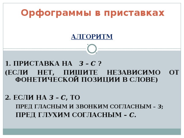 Орфограммы в приставках  АЛГОРИТМ   1. ПРИСТАВКА НА З – С ? (ЕСЛИ НЕТ, ПИШИТЕ НЕЗАВИСИМО ОТ ФОНЕТИЧЕСКОЙ ПОЗИЦИИ В СЛОВЕ)  2. ЕСЛИ НА З – С , ТО  ПРЕД ГЛАСНЫМ И ЗВОНКИМ СОГЛАСНЫМ – З ;  ПРЕД ГЛУХИМ СОГЛАСНЫМ – С. 