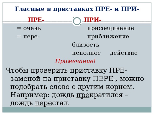 Гласные в приставках ПРЕ- и ПРИ-  ПРЕ-     ПРИ-  = очень   присоединение  = пере-   приближение      близость      неполное действие Примечание!  Чтобы проверить приставку ПРЕ- заменой на приставку ПЕРЕ-, можно подобрать слово с другим корнем. Например: дождь пре кратился – дождь пере стал. 