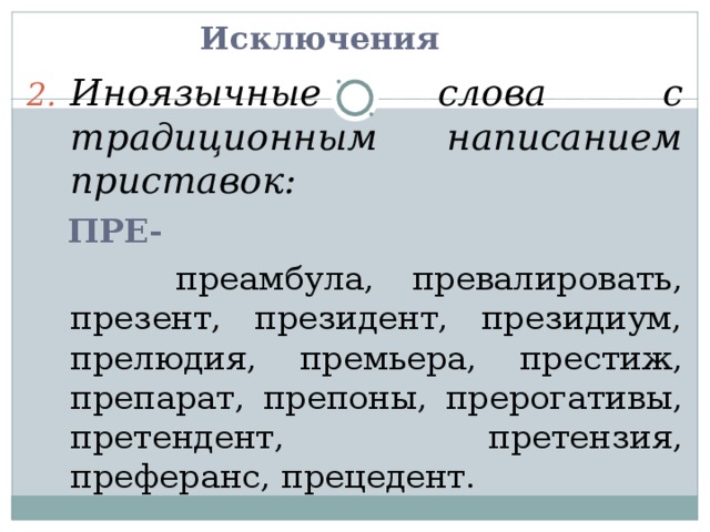Исключения Иноязычные слова с традиционным написанием приставок:  ПРЕ-  преамбула, превалировать, презент, президент, президиум, прелюдия, премьера, престиж, препарат, препоны, прерогативы, претендент, претензия, преферанс, прецедент. 