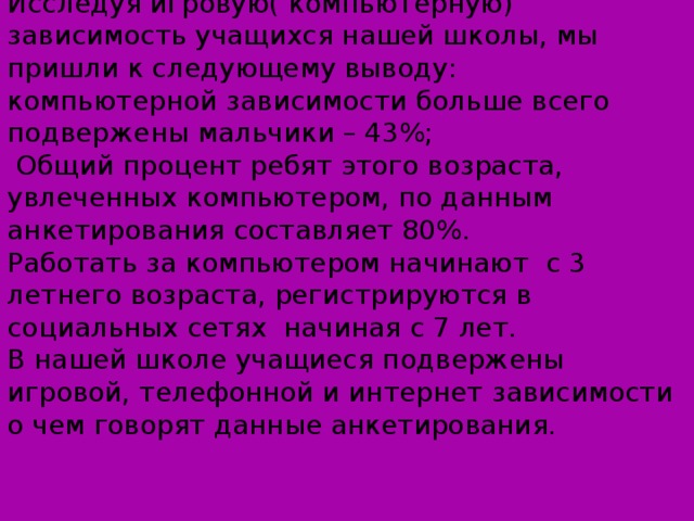 Исследуя игровую( компьютерную) зависимость учащихся нашей школы, мы пришли к следующему выводу:  компьютерной зависимости больше всего подвержены мальчики – 43%;  Общий процент ребят этого возраста, увлеченных компьютером, по данным анкетирования составляет 80%. Работать за компьютером начинают с 3 летнего возраста, регистрируются в социальных сетях начиная с 7 лет. В нашей школе учащиеся подвержены игровой, телефонной и интернет зависимости о чем говорят данные анкетирования. 