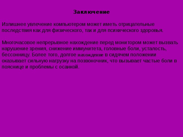 Заключение  Излишнее увлечение компьютером может иметь отрицательные последствия как для физического, так и для психического здоровья.   Многочасовое непрерывное нахождение перед монитором может вызвать нарушение зрения, снижение иммунитета, головные боли, усталость, бессонницу. Более того, долгое нахождение в сидячем положении оказывает сильную нагрузку на позвоночник, что вызывает частые боли в пояснице и проблемы с осанкой. 
