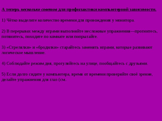 А теперь несколько  советов для профилактики компьютерной зависимости.   1) Чётко выделите количество времени для провождения у монитора.   2) В перерывах между играми выполняйте несложные упражнения—прогнитесь, потянитесь, походите по комнате или попрыгайте.   3) «Стрелялки» и «бродилки» старайтесь заменять играми, которые развивают логическое мышление.   4) Соблюдайте режим дня, прогуляйтесь на улице, пообщайтесь с друзьями.   5) Если долго сидите у компьютера, время от времени проверяйте своё зрение, делайте упражнения для глаз (см.. 