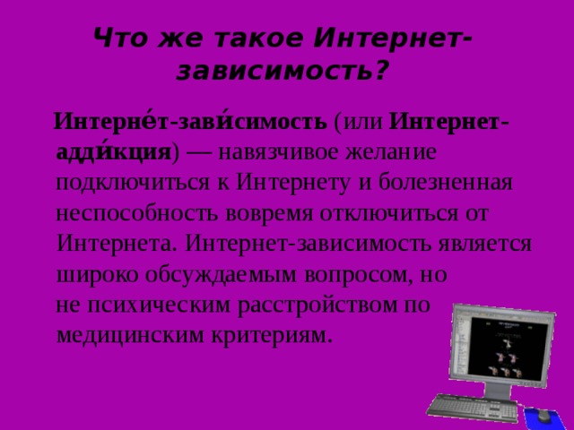 Что же такое Интернет-зависимость?  Интерне́т-зави́симость  (или  Интернет-адди́кция ) — навязчивое желание подключиться к Интернету и болезненная неспособность вовремя отключиться от Интернета. Интернет-зависимость является широко обсуждаемым вопросом, но не психическим расстройством по медицинским критериям. 