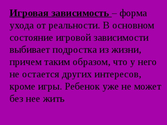 Игровая зависимость – форма ухода от реальности. В основном состояние игровой зависимости выбивает подростка из жизни, причем таким образом, что у него не остается других интересов, кроме игры. Ребенок уже не может без нее жить 