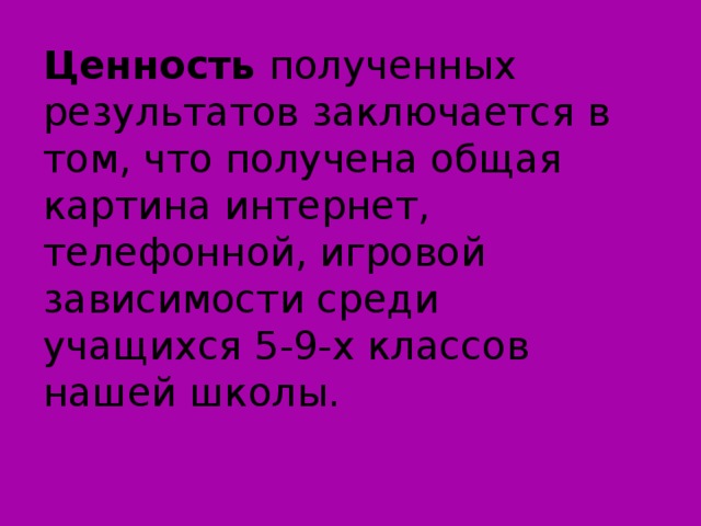 Ценность полученных результатов заключается в том, что получена общая картина интернет, телефонной, игровой зависимости среди учащихся 5-9-х классов нашей школы.    