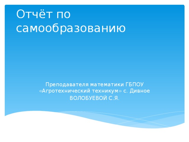 Отчёт по самообразованию Преподавателя математики ГБПОУ «Агротехнический техникум» с. Дивное ВОЛОБУЕВОЙ С.Я. 