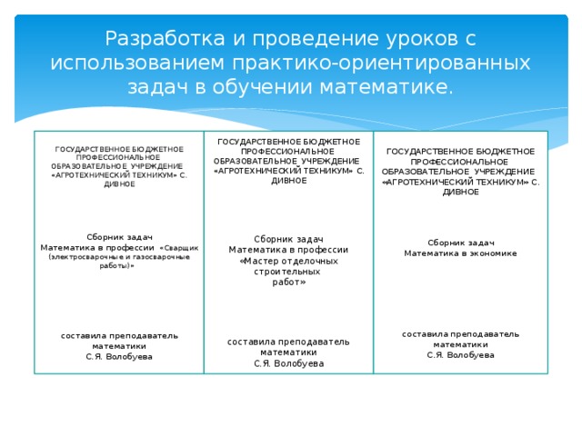 Разработка и проведение уроков с  использованием практико-ориентированных задач в обучении математике. ГОСУДАРСТВЕННОЕ БЮДЖЕТНОЕ ПРОФЕССИОНАЛЬНОЕ ГОСУДАРСТВЕННОЕ БЮДЖЕТНОЕ ПРОФЕССИОНАЛЬНОЕ ГОСУДАРСТВЕННОЕ БЮДЖЕТНОЕ ПРОФЕССИОНАЛЬНОЕ ОБРАЗОВАТЕЛЬНОЕ УЧРЕЖДЕНИЕ ОБРАЗОВАТЕЛЬНОЕ УЧРЕЖДЕНИЕ ОБРАЗОВАТЕЛЬНОЕ УЧРЕЖДЕНИЕ «АГРОТЕХНИЧЕСКИЙ ТЕХНИКУМ» с. Дивное «АГРОТЕХНИЧЕСКИЙ ТЕХНИКУМ» с. Дивное «АГРОТЕХНИЧЕСКИЙ ТЕХНИКУМ» с. Дивное         Сборник задач     Математика в экономике Сборник задач Сборник задач Математика в профессии «Мастер отделочных строительных   Математика в профессии  «Сварщик (электросварочные и газосварочные работы)» работ»         составила преподаватель математики составила преподаватель математики С.Я. Волобуева составила преподаватель математики С.Я. Волобуева С.Я. Волобуева 