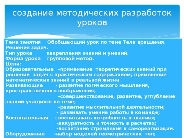 создание методических разработок уроков Тема занятия Обобщающий урок по теме Тела вращения. Решение задач. Тип урока закрепления знаний и умений. Форма урока групповой метод. Цели: Образовательные -применение теоретических знаний при решении задач с практическим содержанием; применение математических знаний в реальной жизни. Развивающие - развитие логического мышления, пространственного воображения;  -совершенствование, развитие, углубление знаний учащихся по теме;  -развитие мыслительной деятельности;  - развивать умение работы в команде; Воспитательная - воспитывать потребность в знаниях;  -аккуратность и точность в расчетах;  -воспитание стремления к самореализации. Оборудование -набор моделей геометрических тел;  - компьютер, презентации, задания для каждой группы;  - кроссворд. Межпредметные связи сельское хозяйство, строительство, окружающий мир. 