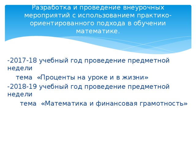 Разработка и проведение внеурочных мероприятий с использованием практико-ориентированного подхода в обучении математике. -2017-18 учебный год проведение предметной недели  тема «Проценты на уроке и в жизни» -2018-19 учебный год проведение предметной недели  тема «Математика и финансовая грамотность»  