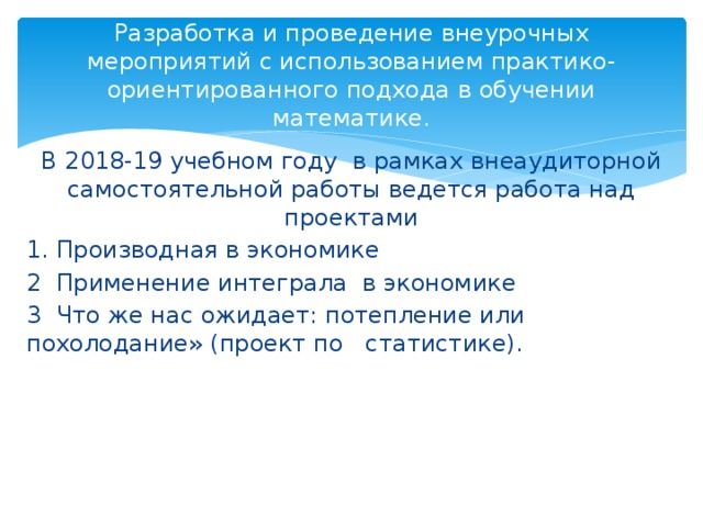 Разработка и проведение внеурочных мероприятий с использованием практико-ориентированного подхода в обучении математике. В 2018-19 учебном году в рамках внеаудиторной самостоятельной работы ведется работа над проектами 1. Производная в экономике 2 Применение интеграла в экономике 3 Что же нас ожидает: потепление или похолодание» (проект по статистике). 