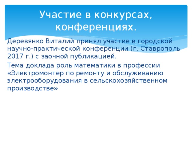 Участие в конкурсах, конференциях. Деревянко Виталий принял участие в городской научно-практической конференции (г. Ставрополь 2017 г.) с заочной публикацией. Тема доклада роль математики в профессии «Электромонтер по ремонту и обслуживанию электрооборудования в сельскохозяйственном производстве» 