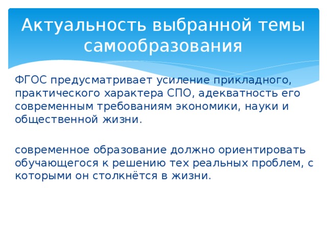 Актуальность выбранной темы самообразования ФГОС предусматривает усиление прикладного, практического характера СПО, адекватность его современным требованиям экономики, науки и общественной жизни. современное образование должно ориентировать обучающегося к решению тех реальных проблем, с которыми он столкнётся в жизни. 