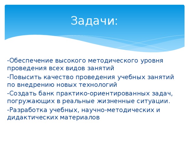 Задачи: -Обеспечение высокого методического уровня проведения всех видов занятий -Повысить качество проведения учебных занятий по внедрению новых технологий -Создать банк практико-ориентированных задач, погружающих в реальные жизненные ситуации. -Разработка учебных, научно-методических и дидактических материалов 