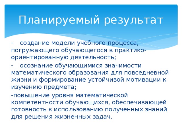 Планируемый результат -  создание модели учебного процесса, погружающего обучающегося в практико-ориентированную деятельность; -  осознание обучающимися значимости математического образования для повседневной жизни и формирование устойчивой мотивации к изучению предмета; -повышение уровня математической компетентности обучающихся, обеспечивающей готовность к использованию полученных знаний для решения жизненных задач. 