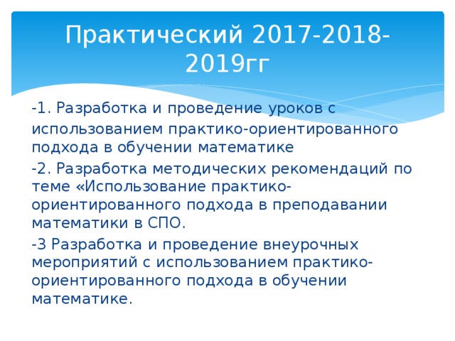 Практический 2017-2018-2019гг -1. Разработка и проведение уроков с использованием практико-ориентированного подхода в обучении математике -2. Разработка методических рекомендаций по теме «Использование практико-ориентированного подхода в преподавании математики в СПО. -3 Разработка и проведение внеурочных мероприятий с использованием практико-ориентированного подхода в обучении математике. 