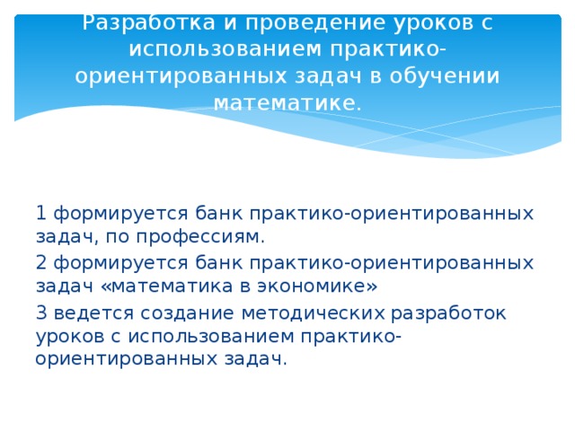 Разработка и проведение уроков с  использованием практико-ориентированных задач в обучении математике. 1 формируется банк практико-ориентированных задач, по профессиям. 2 формируется банк практико-ориентированных задач «математика в экономике» 3 ведется создание методических разработок уроков с использованием практико-ориентированных задач. 