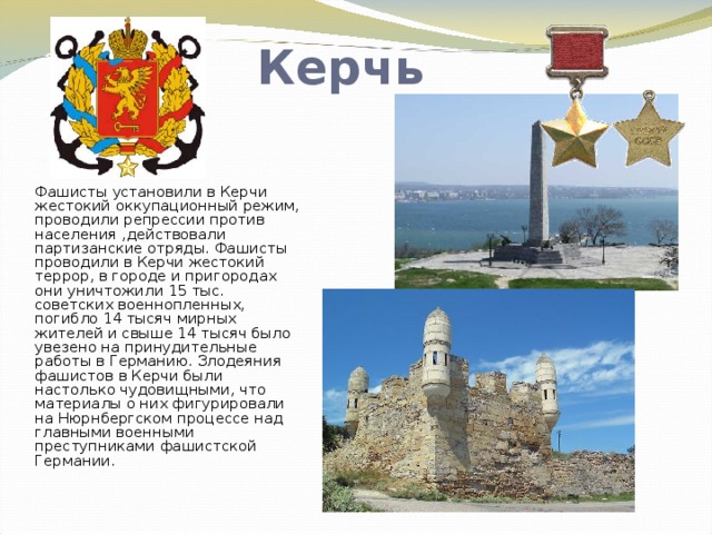 Керчь Фашисты установили в Керчи жестокий оккупационный режим, проводили репрессии против населения ,действовали партизанские отряды. Фашисты проводили в Керчи жестокий террор, в городе и пригородах они уничтожили 15 тыс. советских военнопленных, погибло 14 тысяч мирных жителей и свыше 14 тысяч было увезено на принудительные работы в Германию. Злодеяния фашистов в Керчи были настолько чудовищными, что материалы о них фигурировали на Нюрнбергском процессе над главными военными преступниками фашистской Германии .     