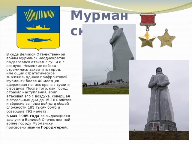Мурманск В ходе Великой Отечественной войны Мурманск неоднократно подвергался атакам с суши и с воздуха. Немецкие войска стремились захватить город, имеющий стратегическое значение, однако прифронтовой Мурманск более 40 месяцев сдерживал натиск врага с суши и с воздуха. После того, как город отразил наступления, враг атаковал его с воздуха, совершая в отдельные дни до 15-18 налётов и сбросив за годы войны в общей сложности 185 тысяч бомб и совершив 792 налета.  6 мая 1985 года за выдающиеся заслуги в Великой Отечественной войне городу Мурманску присвоено звание Город-герой . 