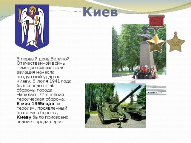 Киев В первый день Великой Отечественной войны немецко-фашистская авиация нанесла воздушный удар по Киеву. 6 июля 1941 года был создан штаб обороны города. Началась 72-дневная героическая оборона.  8 мая 1965года за героизм, проявленный во время обороны, Киеву было присвоено звание города-героя   