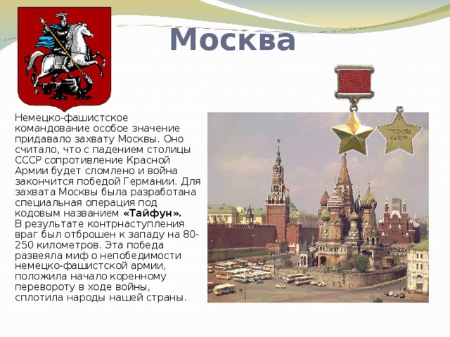 Москва Немецко-фашистское командование особое значение придавало захвату Москвы. Оно считало, что с падением столицы СССР сопротивление Красной Армии будет сломлено и война закончится победой Германии. Для захвата Москвы была разработана специальная операция под кодовым названием «Тайфун».  В результате контрнаступления враг был отброшен к западу на 80-250 километров. Эта победа развеяла миф о непобедимости немецко-фашистской армии, положила начало коренному перевороту в ходе войны, сплотила народы нашей страны.   