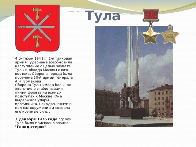 Тула 4 октября 1941 г. 2-я танковая армия Гудериана возобновила наступление с целью захвата Тулы и обхода Москвы с юго-востока. Оборона города была поручена 50-й армии генерала А.Н. Ермакова.  Оборона Тулы имела большое значение в стабилизации линии фронта на южных подступах к Москве. Она выдержала удары противника, находясь почти в полном окружении и сковала его крупные силы.   7 декабря 1976 года городу Туле было присвоено звание 