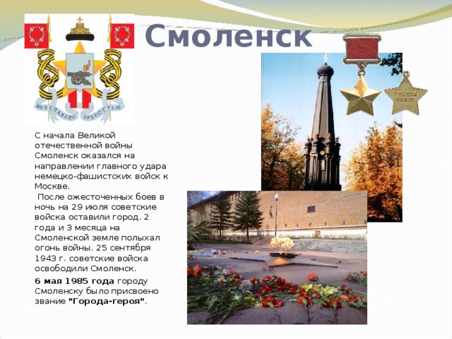Смоленск С начала Великой отечественной войны Смоленск оказался на направлении главного удара немецко-фашистских войск к Москве.  После ожесточенных боев в ночь на 29 июля советские войска оставили город. 2 года и 3 месяца на Смоленской земле полыхал огонь войны. 25 сентября 1943 г. советские войска освободили Смоленск. 6 мая 1985 года городу Смоленску было присвоено звание 