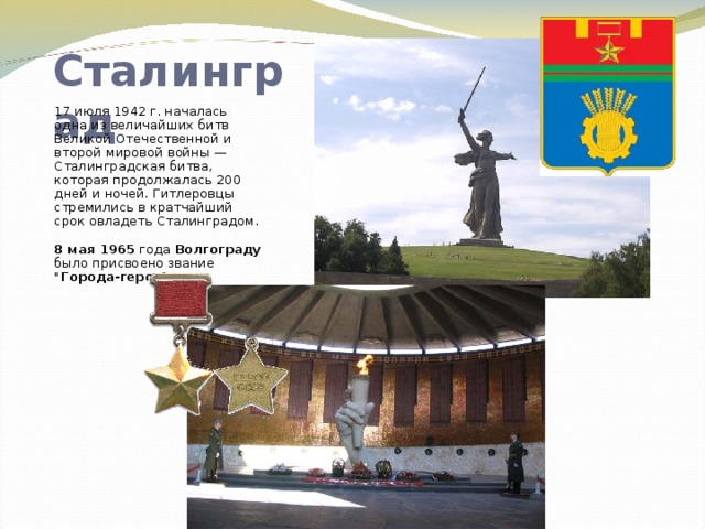 Сталинград 17 июля 1942 г. началась одна из величайших битв Великой Отечественной и второй мировой войны — Сталинградская битва, которая продолжалась 200 дней и ночей. Гитлеровцы стремились в кратчайший срок овладеть Сталинградом.  8 мая 1965 года Волгограду было присвоено звание 