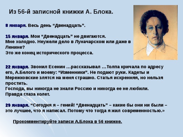  Из 56-й записной книжки А. Блока.  8 января . Весь день “Двенадцать”.   15 января . Мои “Двенадцать” не двигаются. Мне холодно. Неужели дело в Луначарском или даже в Ленине? Это же конец исторического процесса.  22 января . Звонил Есенин …рассказывал …Толпа кричала по адресу его, А.Белого и моему: “Изменники”. Не подают руки. Кадеты и Мережковские злятся на меня страшно. Статья искренняя, но нельзя простить. Господа, вы никогда не знали Россию и никогда ее не любили. Правда глаза колет.  29 января. “Сегодня я – гений! “Двенадцать” – какие бы они ни были – это лучшее, что я написал. Потому что тогда я жил современностью.»   Прокомментируйте записи А.Блока в 56 книжке.  