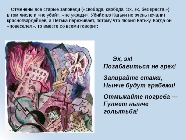  Отменены все старые заповеди («свобода, свобода, Эх, эх, без креста!»), в том числе и «не убий», «не укради». Убийство Катьки не очень печалит красногвардейцев, а Петька переживает, потому что любил Катьку. Когда он «повеселел», то вместе со всеми говорит:         Эх, эх!  Позабавиться не грех! Запирайте етажи,  Нынче будут грабежи! Отмыкайте погреба —  Гуляет нынче голытьба! 
