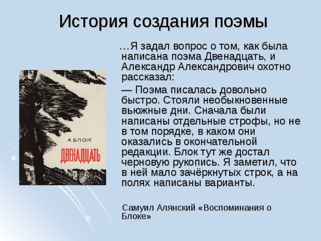 История создания поэмы  … Я задал вопрос о том, как была написана поэма Двенадцать, и Александр Александрович охотно рассказал: — Поэма писалась довольно быстро. Стояли необыкновенные вьюжные дни. Сначала были написаны отдельные строфы, но не в том порядке, в каком они оказались в окончательной редакции. Блок тут же достал черновую рукопись. Я заметил, что в ней мало зачёркнутых строк, а на полях написаны варианты.  Самуил Алянский «Воспоминания о Блоке» 