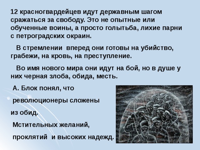 12 красногвардейцев идут державным шагом сражаться за свободу. Это не опытные или обученные воины, а просто голытьба, лихие парни с петроградских окраин.  В стремлении вперед они готовы на убийство, грабежи, на кровь, на преступление.  Во имя нового мира они идут на бой, но в душе у них черная злоба, обида, месть.  А. Блок понял, что  революционеры сложены из обид.  Мстительных желаний,  проклятий и высоких надежд. 