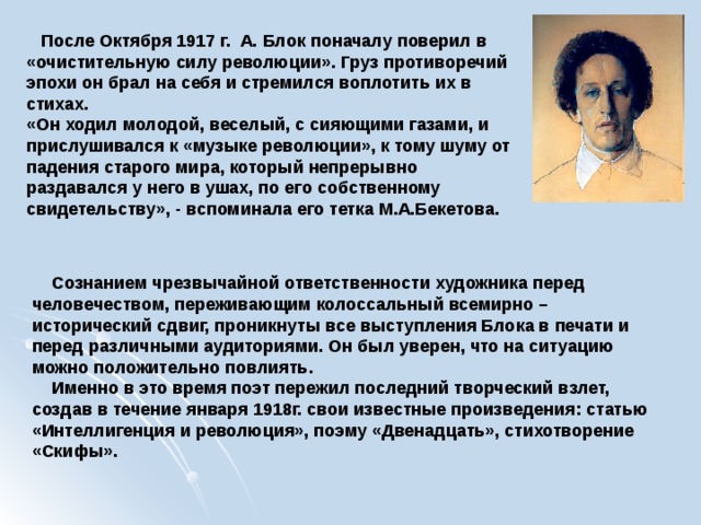  После Октября 1917 г. А. Блок поначалу поверил в «очистительную силу революции». Груз противоречий эпохи он брал на себя и стремился воплотить их в стихах. «Он ходил молодой, веселый, с сияющими газами, и прислушивался к «музыке революции», к тому шуму от падения старого мира, который непрерывно раздавался у него в ушах, по его собственному свидетельству», - вспоминала его тетка М.А.Бекетова.    Сознанием чрезвычайной ответственности художника перед человечеством, переживающим колоссальный всемирно – исторический сдвиг, проникнуты все выступления Блока в печати и перед различными аудиториями. Он был уверен, что на ситуацию можно положительно повлиять.  Именно в это время поэт пережил последний творческий взлет, создав в течение января 1918г. свои известные произведения: статью «Интеллигенция и революция», поэму «Двенадцать», стихотворение «Скифы».  