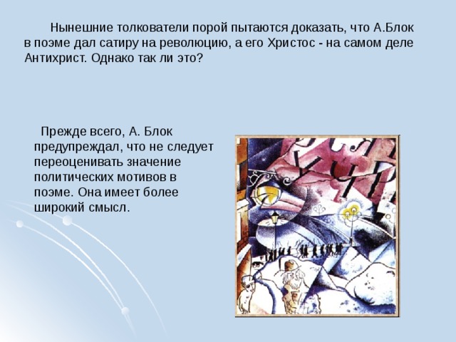  Нынешние толкователи порой пытаются доказать, что А.Блок в поэме дал сатиру на революцию, а его Христос - на самом деле Антихрист. Однако так ли это?  Прежде всего, А. Блок предупреждал, что не следует переоценивать значение политических мотивов в поэме. Она имеет более широкий смысл. 