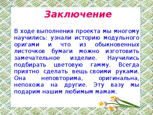  Заключение   В ходе выполнения проекта мы многому научились: узнали историю модульного оригами и что из обыкновенных листочков бумаги можно изготовить замечательное изделие. Научились подбирать цветовую гамму. Всегда приятно сделать вещь своими руками. Она неповторима, оригинальна, непохожа на другие. Эту вазу мы подарим нашим любимым мамам. 