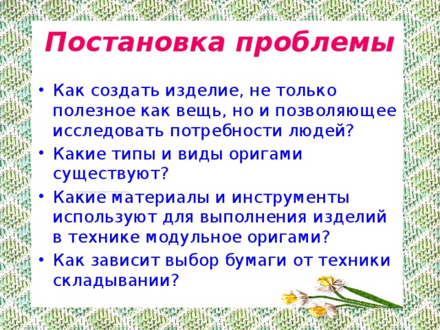 Постановка проблемы Как создать изделие, не только полезное как вещь, но и позволяющее исследовать потребности людей? Какие типы и виды оригами существуют? Какие материалы и инструменты используют для выполнения изделий в технике модульное оригами? Как зависит выбор бумаги от техники складывании? 
