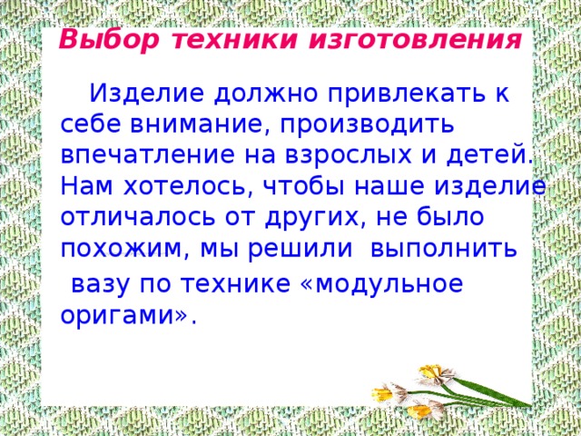 Выбор техники изготовления     Изделие должно привлекать к себе внимание, производить впечатление на взрослых и детей. Нам хотелось, чтобы наше изделие отличалось от других, не было похожим, мы решили выполнить  вазу по технике «модульное оригами». 
