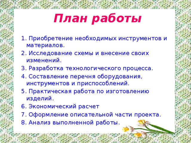  План работы 1. Приобретение необходимых инструментов и материалов. 2. Исследование схемы и внесение своих изменений. 3. Разработка технологического процесса. 4. Составление перечня оборудования, инструментов и приспособлений. 5. Практическая работа по изготовлению изделий. 6. Экономический расчет 7. Оформление описательной части проекта. 8. Анализ выполненной работы. 