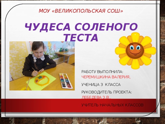 МОУ «ВЕЛИКОПОЛЬСКАЯ СОШ»   ЧУДЕСА СОЛЕНОГО ТЕСТА РАБОТУ ВЫПОЛНИЛА: ЧЕРЕМУШКИНА ВАЛЕРИЯ, УЧЕНИЦА 3 КЛАССА РУКОВОДИТЕЛЬ ПРОЕКТА: ЛЕБЕДЕВА З.В., УЧИТЕЛЬ НАЧАЛЬНЫХ КЛАССОВ 