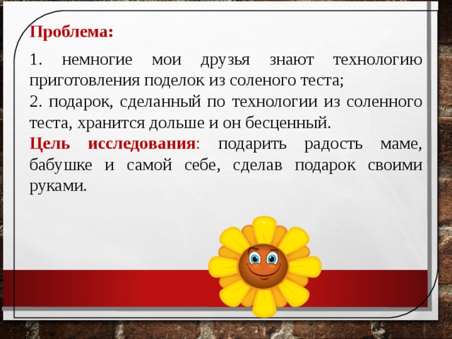 Проблема:  1. немногие мои друзья знают технологию приготовления поделок из соленого теста; 2. подарок, сделанный по технологии из соленного теста, хранится дольше и он бесценный. Цель исследования : подарить радость маме, бабушке и самой себе, сделав подарок своими руками.  
