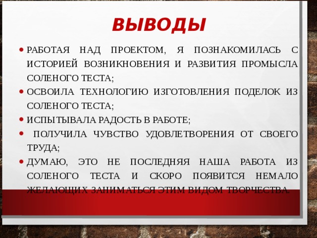  ВЫВОДЫ РАБОТАЯ НАД ПРОЕКТОМ, Я ПОЗНАКОМИЛАСЬ С ИСТОРИЕЙ ВОЗНИКНОВЕНИЯ И РАЗВИТИЯ ПРОМЫСЛА СОЛЕНОГО ТЕСТА; ОСВОИЛА ТЕХНОЛОГИЮ ИЗГОТОВЛЕНИЯ ПОДЕЛОК ИЗ СОЛЕНОГО ТЕСТА; ИСПЫТЫВАЛА РАДОСТЬ В РАБОТЕ;  ПОЛУЧИЛА ЧУВСТВО УДОВЛЕТВОРЕНИЯ ОТ СВОЕГО ТРУДА; ДУМАЮ, ЭТО НЕ ПОСЛЕДНЯЯ НАША РАБОТА ИЗ СОЛЕНОГО ТЕСТА И СКОРО ПОЯВИТСЯ НЕМАЛО ЖЕЛАЮЩИХ ЗАНИМАТЬСЯ ЭТИМ ВИДОМ ТВОРЧЕСТВА. Методика исследования. Соленое тесто - доступный всем, дешевый и легкий в освоении материал, его мож­но хранить в холодильнике, а, значит, заготавливать впрок. Поделки из теста затвердевают и могут храниться долго, но они боятся воды. Соленое тесто в последние годы стало популярным материалом для лепки: оно очень эластично, его легко обрабатывать, изделия из него долговечны, а работа с соленым тестом доставляет удовольствие  