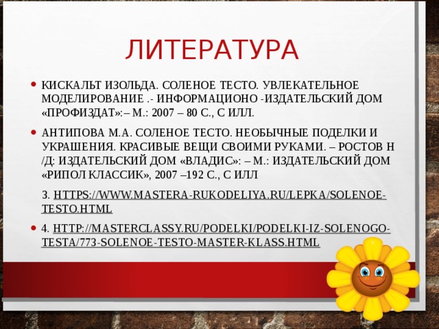 ЛИТЕРАТУРА КИСКАЛЬТ ИЗОЛЬДА. СОЛЕНОЕ ТЕСТО. УВЛЕКАТЕЛЬНОЕ МОДЕЛИРОВАНИЕ .- ИНФОРМАЦИОНО -ИЗДАТЕЛЬСКИЙ ДОМ «ПРОФИЗДАТ»:– М.: 2007 – 80 С., С ИЛЛ. АНТИПОВА М.А. СОЛЕНОЕ ТЕСТО. НЕОБЫЧНЫЕ ПОДЕЛКИ И УКРАШЕНИЯ. КРАСИВЫЕ ВЕЩИ СВОИМИ РУКАМИ. – РОСТОВ Н /Д: ИЗДАТЕЛЬСКИЙ ДОМ «ВЛАДИС»: – М.: ИЗДАТЕЛЬСКИЙ ДОМ «РИПОЛ КЛАССИК», 2007 –192 С., С ИЛЛ  3. HTTPS://WWW.MASTERA-RUKODELIYA.RU/LEPKA/SOLENOE-TESTO.HTML 4. HTTP://MASTERCLASSY.RU/PODELKI/PODELKI-IZ-SOLENOGO-TESTA/773-SOLENOE-TESTO-MASTER-KLASS.HTML 