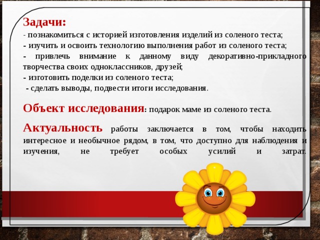 Задачи: - познакомиться с историей изготовления изделий из соленого теста; - изучить и освоить технологию выполнения работ из соленого теста; - привлечь внимание к данному виду декоративно-прикладного творчества своих одноклассников, друзей; - изготовить поделки из соленого теста;  - сделать выводы, подвести итоги исследования. Объект исследования : подарок маме из соленого теста . Актуальность  работы заключается в том, чтобы находить интересное и необычное рядом, в том, что доступно для наблюдения и изучения, не требует особых усилий и затрат.   