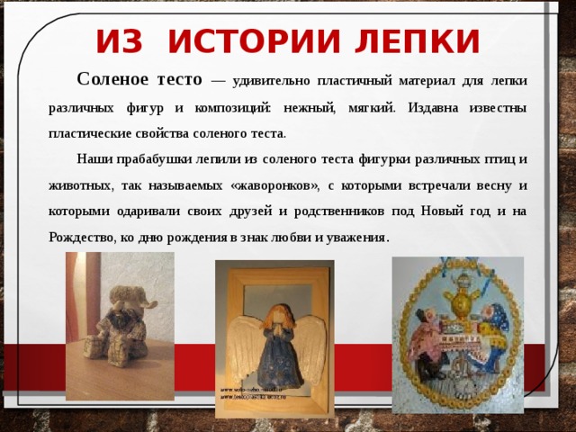 ИЗ ИСТОРИИ ЛЕПКИ Соленое тесто — удивительно пластичный материал для лепки различных фигур и композиций: нежный, мягкий. Издавна известны пластические свойства соленого теста. Наши прабабушки лепили из соленого теста фигурки различных птиц и животных, так называемых «жаворонков», с которыми встречали весну и которыми одаривали своих друзей и родственников под Новый год и на Рождество, ко дню рождения в знак любви и уважения .  