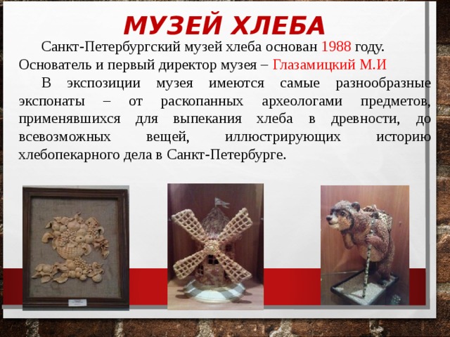 МУЗЕЙ ХЛЕБА  Санкт-Петербургский музей хлеба основан 1988 году. Основатель и первый директор музея – Глазамицкий М.И  В экспозиции музея имеются самые разнообразные экспонаты – от раскопанных археологами предметов, применявшихся для выпекания хлеба в древности,  до всевозможных ве щ ей, иллюстрирующих историю хлебопекарного дела в Санкт-Петербурге . 