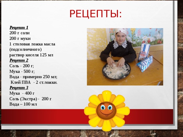  РЕЦЕПТЫ: Рецепт 1 200 г соли 200 г муки 1 столовая ложка масла (подсолнечного) раствор киселя 125 мл Рецепт 2 Соль - 200 г; Мука - 500 г; Вода - примерно 250 мл;  Клей ПВА - 2 ст.ложки. Рецепт 3 Мука - 400 г Соль (Экстра) - 200 г Вода – 100 мл   